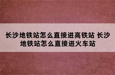 长沙地铁站怎么直接进高铁站 长沙地铁站怎么直接进火车站